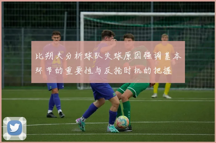 比朔夫分析球队失球原因强调基本环节的重要性与反抢时机的把握