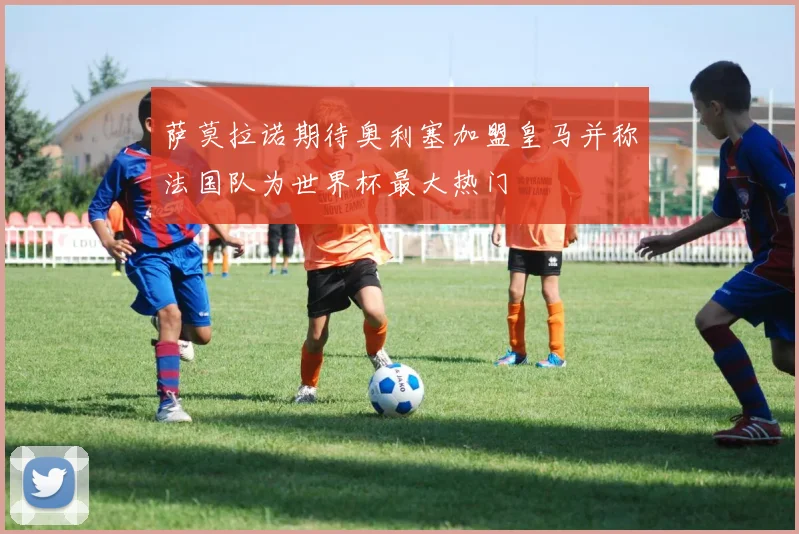 萨莫拉诺期待奥利塞加盟皇马并称法国队为世界杯最大热门
