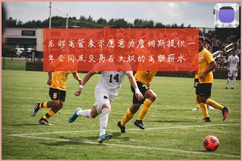 东部高管表示愿意为詹姆斯提供一年合同及交易否决权的高额薪水