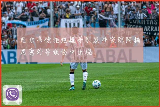 巴尔韦德拒绝握手引发冲突琼阿梅尼意外导致伤口出现