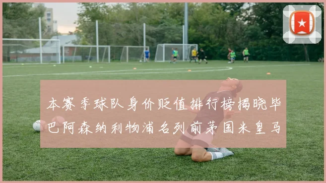 本赛季球队身价贬值排行榜揭晓毕巴阿森纳利物浦名列前茅国米皇马紧随其后