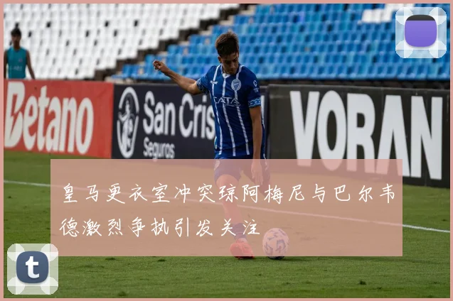 皇马更衣室冲突琼阿梅尼与巴尔韦德激烈争执引发关注