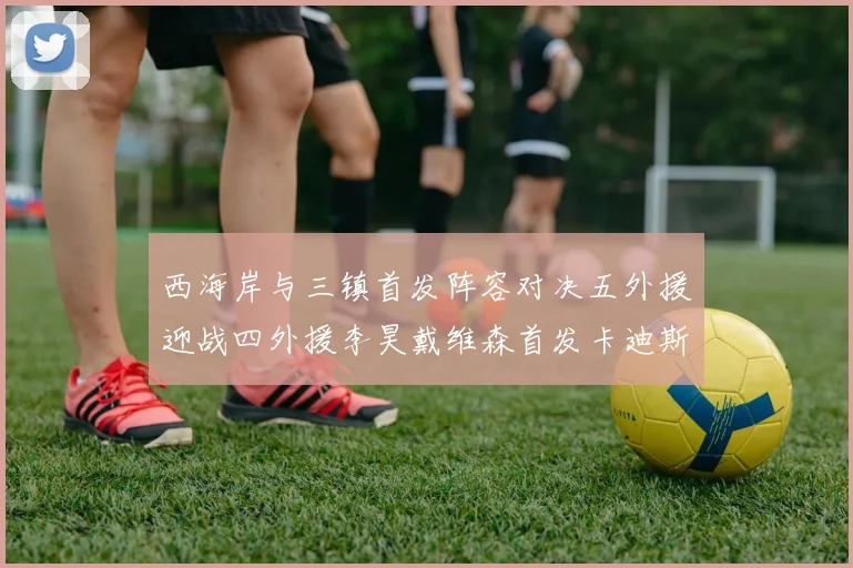 西海岸与三镇首发阵容对决五外援迎战四外援李昊戴维森首发卡迪斯出战
