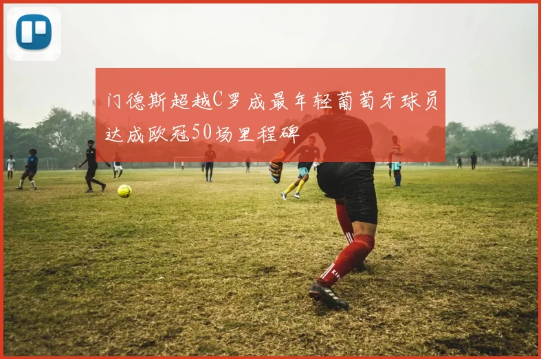 门德斯超越C罗成最年轻葡萄牙球员达成欧冠50场里程碑