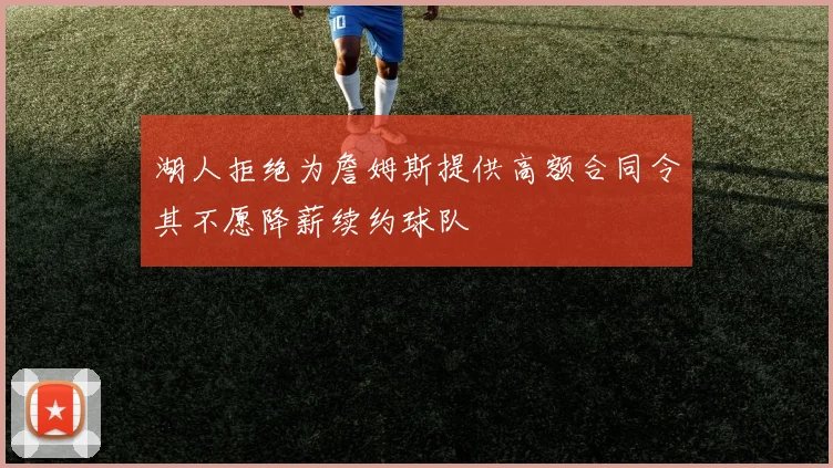 湖人拒绝为詹姆斯提供高额合同令其不愿降薪续约球队