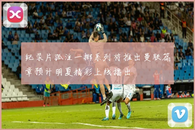 纪录片孤注一掷系列将推出曼联篇章预计明夏精彩上线播出