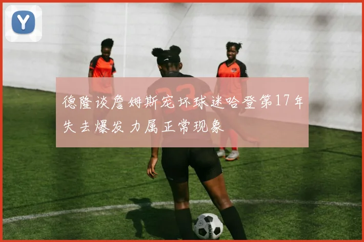 德隆谈詹姆斯宠坏球迷哈登第17年失去爆发力属正常现象