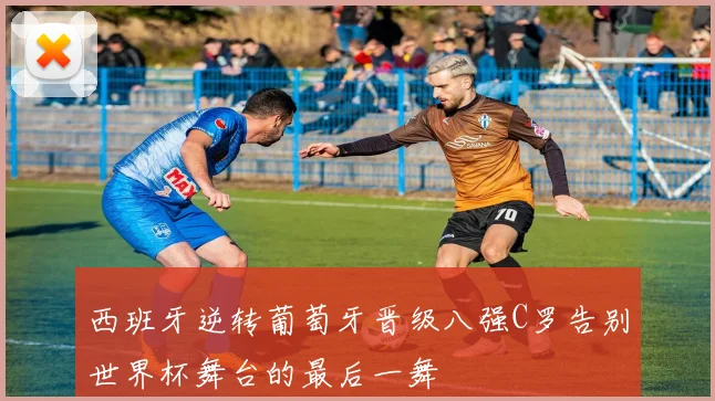 西班牙逆转葡萄牙晋级八强C罗告别世界杯舞台的最后一舞