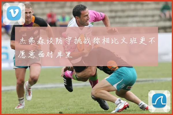 杰弗森谈防守挑战称相比文班更不愿意面对库里