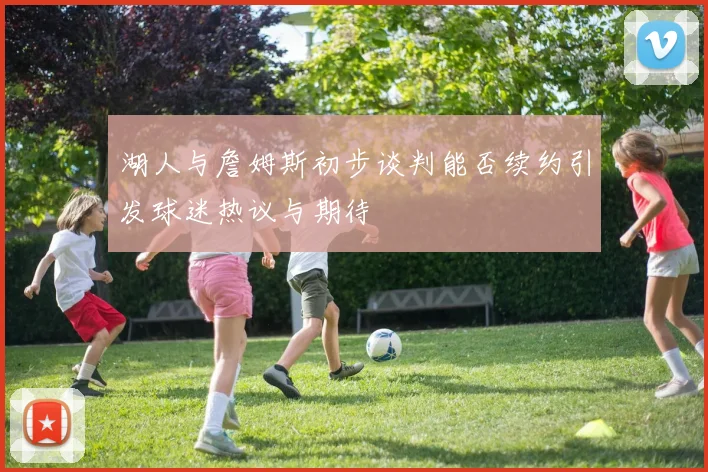 湖人与詹姆斯初步谈判能否续约引发球迷热议与期待